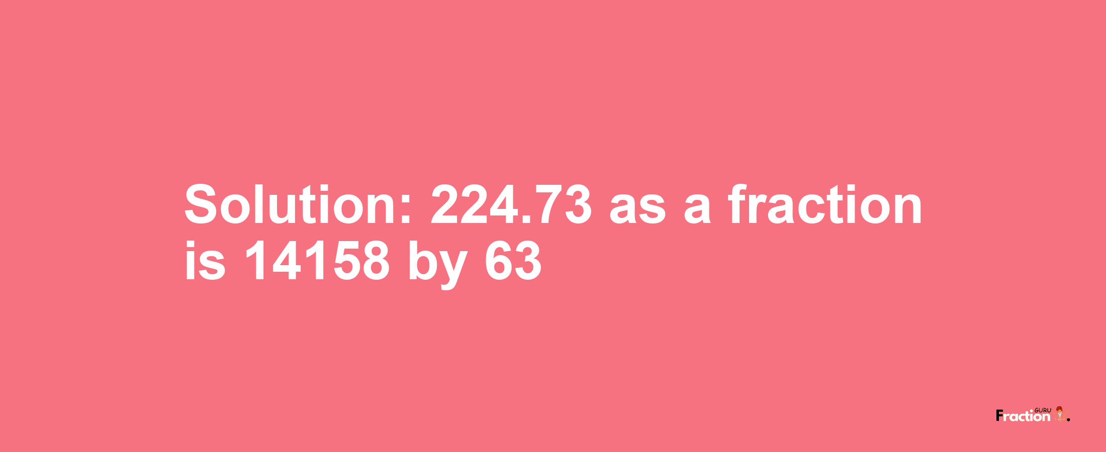 Solution:224.73 as a fraction is 14158/63
